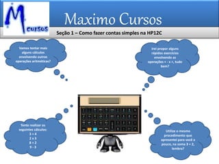 Maximo Cursos
Seção 1 – Como fazer contas simples na HP12C
Vamos tentar mais
alguns cálculos
envolvendo outras
operações aritméticas?
Irei propor alguns
rápidos exercícios
envolvendo as
operações + - x ÷, tudo
bem?
Tente realizar os
seguintes cálculos:
3 + 4
2 x 3
8 ÷ 2
9 - 3
Utilize o mesmo
procedimento que
apresentei para você a
pouco, na soma 3 + 2,
lembra?
 