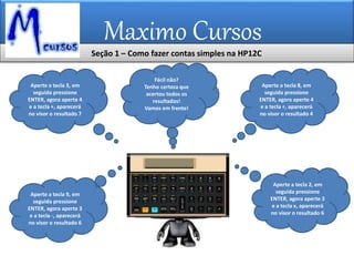 Maximo Cursos
Aperte a tecla 3, em
seguida pressione
ENTER, agora aperte 4
e a tecla +, aparecerá
no visor o resultado 7
Aperte a tecla 2, em
seguida pressione
ENTER, agora aperte 3
e a tecla x, aparecerá
no visor o resultado 6
Aperte a tecla 8, em
seguida pressione
ENTER, agora aperte 4
e a tecla ÷, aparecerá
no visor o resultado 4
Aperte a tecla 9, em
seguida pressione
ENTER, agora aperte 3
e a tecla -, aparecerá
no visor o resultado 6
Fácil não?
Tenho certeza que
acertou todos os
resultados!
Vamos em frente!
Seção 1 – Como fazer contas simples na HP12C
 