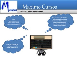 Maximo Cursos
Seção 2 – Pilhas operacionais
Bem, isso é complicado! Mas
precisamos aprender para
tirarmos o máximo proveito
dela e compensarmos o
investimento quando da
compra da calculadora.
Olá!
Você sabe como as
coisas se processam
dentro da calculadora?
A HP-12C é dotada de
4 registros chamados
PILHA OPERACIONAL
 