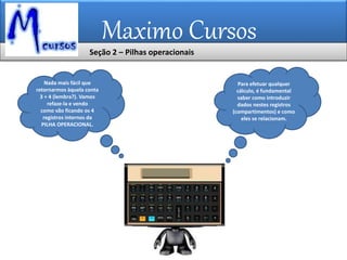 Maximo Cursos
Para efetuar qualquer
cálculo, é fundamental
saber como introduzir
dados nestes registros
(compartimentos) e como
eles se relacionam.
Nada mais fácil que
retornarmos àquela conta
3 + 4 (lembra?). Vamos
refaze-la e vendo
como vão ficando os 4
registros internos da
PILHA OPERACIONAL.
Seção 2 – Pilhas operacionais
 