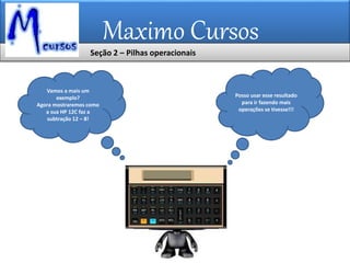 Maximo Cursos
Posso usar esse resultado
para ir fazendo mais
operações se tivesse!!!
Vamos a mais um
exemplo?
Agora mostraremos como
a sua HP 12C faz a
subtração 12 – 8!
Seção 2 – Pilhas operacionais
 