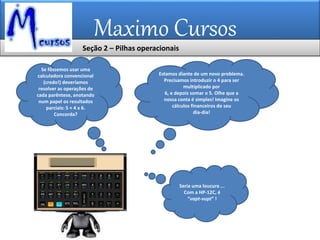 Maximo Cursos
Estamos diante de um novo problema.
Precisamos introduzir o 4 para ser
multiplicado por
6, e depois somar o 5. Olhe que a
nossa conta é simples! Imagine os
cálculos financeiros do seu
dia-dia!
Se fôssemos usar uma
calculadora convencional
(credo!) deveríamos
resolver as operações de
cada parêntese, anotando
num papel os resultados
parciais: 5 + 4 x 6.
Concorda?
Seria uma loucura ...
Com a HP-12C, é
“vapt-vupt” !
Seção 2 – Pilhas operacionais
 
