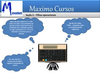 Maximo Cursos
Agora aqueles registros Z e T vão
entrar em ação e nos prestarão um
grande serviço: fazem para nós as
anotações dos resultados parciais,
ou seja, armazenam o 5, o 4 e o 6,
deixando-os prontos para os
cálculos
Na HP-12C então:
f REG ....limpando todos
os compartimentos
(registros)
Por que não CLx ?
Porque ela só limpa o
registro X (mostrado no
visor!)
Seção 2 – Pilhas operacionais
 