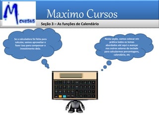 Maximo Cursos
Se a calculadora foi feita para
calcular, vamos aproveitar e
fazer isso para compensar o
investimento dela.
Nesta seção, vamos colocar em
prática todos os temas
abordados até aqui e avançar
nos outros setores do teclado
para calcularmos porcentagens,
calendário, etc
Seção 3 – As funções de Calendário
 