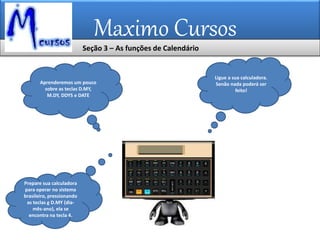 Maximo Cursos
Aprenderemos um pouco
sobre as teclas D.MY,
M.DY, DDYS e DATE
Ligue a sua calculadora.
Senão nada poderá ser
feito!
Prepare sua calculadora
para operar no sistema
brasileiro, pressionando
as teclas g D.MY (dia-
mês-ano), ela se
encontra na tecla 4.
Seção 3 – As funções de Calendário
 