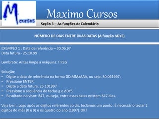 Maximo Cursos
Seção 3 – As funções de Calendário
NÚMERO DE DIAS ENTRE DUAS DATAS (A função ∆DYS)
EXEMPLO 1 : Data de referência – 30.06.97
Data futura - 25.10.99
Lembrete: Antes limpe a máquina: f REG
Solução:
• Digite a data de referência na forma DD.MMAAAA, ou seja, 30.061997;
• Pressione ENTER
• Digite a data futura, 25.101997
• Pressione a sequência de teclas g e ∆DYS
• Resultado no visor: 847, ou seja, entre essas datas existem 847 dias.
Veja bem: Logo após os dígitos referentes ao dia, teclamos um ponto. É necessário teclar 2
dígitos do mês (0 e 9) e os quatro do ano (1997), OK?
 