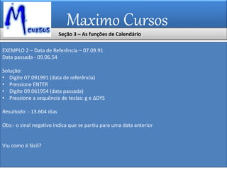 Maximo Cursos
EXEMPLO 2 – Data de Referência – 07.09.91
Data passada - 09.06.54
Solução:
• Digite 07.091991 (data de referência)
• Pressione ENTER
• Digite 09.061954 (data passada)
• Pressione a sequência de teclas: g e ∆DYS
Resultado: - 13.604 dias
Obs:- o sinal negativo indica que se partiu para uma data anterior
Viu como é fácil?
Seção 3 – As funções de Calendário
 