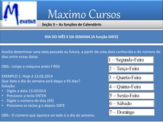 Maximo Cursos
DIA DO MÊS E DA SEMANA (A função DATE)
Auxilia determinar uma data passada ou futura, a partir de uma data conhecida e do número de
dias entre essas datas.
OBS:- Limpe a máquina antes f REG
EXEMPLO 1: Hoje é 13.03.2014
Que data e dia da semana será daqui a 93 dias?
Solução:
• Digite a data 13.032014
• Pressione a tecla ENTER
• Digite o número de dias (93)
• Pressione as teclas g e depois DATE
OBS:- O número que aparece ao lado é o dia da semana.
Seção 3 – As funções de Calendário
 
