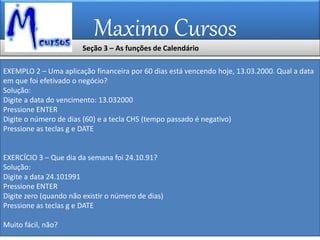 Maximo Cursos
EXEMPLO 2 – Uma aplicação financeira por 60 dias está vencendo hoje, 13.03.2000. Qual a data
em que foi efetivado o negócio?
Solução:
Digite a data do vencimento: 13.032000
Pressione ENTER
Digite o número de dias (60) e a tecla CHS (tempo passado é negativo)
Pressione as teclas g e DATE
EXERCÍCIO 3 – Que dia da semana foi 24.10.91?
Solução:
Digite a data 24.101991
Pressione ENTER
Digite zero (quando não existir o número de dias)
Pressione as teclas g e DATE
Muito fácil, não?
Seção 3 – As funções de Calendário
 