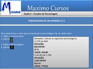Maximo Cursos
Seção 4 – Funções de Porcentagem
PORCENTAGEM DE UM NÚMERO [ % ]
Para determinar o valor que corresponde à percentagem de um dado valor:
1. Digite o número base.
2. Aperte .
3. Digite a percentagem.
4. Aperte .
Exemplos: Calcule as seguintes porcentagens:
1) 37% de 840
SOLUÇÃO:
840 ENTER
37 %
VISOR: 310,80
2) 63,4% de 1.230
SOLUÇÃO:
1230 ENTER
63,4 %
VISOR: 779,82
 