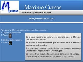 Maximo Cursos
Seção 4 – Funções de Porcentagem
VARIAÇÃO PERCENTUAL [∆% ]
Para achar a diferença percentual entre dois números:
1. Digite o número base.
2. Aperte .
3. Digite o outro número.
4. Aperte .
Se o outro número for maior que o número base, a diferença
percentual será positiva.
Se o outro número for menor que o número base, a diferença
percentual será negativa.
Portanto, uma resposta positiva indica um aumento, enquanto
uma resposta negativa indica uma redução.
Se você estiver calculando a diferença percentual no tempo, o
número base é normalmente o valor que ocorre primeiro.
 