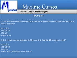 Maximo Cursos
Exemplos
1) Uma mercadoria que custava R$ 8,50 sofreu um reajuste passando a custar R$ 9,90. Qual a
taxa de aumento?
SOLUÇÃO:
8,50 ENTER
9,90 ∆%
VISOR: 16,47
2) Ontem o valor de sua ação caiu de 58½ para 53¼. Qual é a diferença percentual?
SOLUÇÃO:
58,5 ENTER
53,25 ∆%
VISOR: -8,97 (uma queda de quase 9%)
Seção 4 – Funções de Porcentagem
 