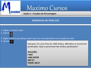 Maximo Cursos
Seção 4 – Funções de Porcentagem
PERCENTUAL DO TOTAL [%T]
1. Digite o número total.
2. Aperte .
3. Digite o outro que deseja saber qual seu correspondente em relação ao total.
4. Aperte .
Exemplo: Em uma frota de 1400 ônibus, 680 deles se encontram
paralisados. Qual o percentual dos ônibus paralisados?
SOLUÇÃO:
f REG
1400 ENTER
680 %T
VISOR: 48,57
 