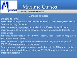 Maximo Cursos
Exercícios de fixação
1) 0,85% de 4 000.
2) Uma televisão que estava sendo vendida por R$ 456,00 foi majorada em 6%.
Qual o novo preço de venda?
3) Um automóvel, cujo preço de tabela é R$ 14 770,00, é vendido para
pagamento a vista com 15% de desconto. Determine o valor do desconto e o
preço à vista.
4) Marcos recebeu este mês R$ 750,00 de salário, após receber um reajuste de
8%. Quanto recebia antes?
5) Uma mercadoria, após sofrer um acréscimo de 25%, foi vendida por R$ 2
000,00. Qual o preço antes do aumento?
6)Uma loja, em liquidação, está concedendo desconto de 34% em seus artigos.
Sabendo que um produto foi vendido por R$ 600,00, qual o preço, qual o preço
antes da remarcação?
Seção 5 – Exercícios de Fixação
 