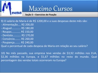 Maximo Cursos
9) O salário de Maria é de R$ 1200,00 e a suas despesas deste mês são:
- Alimentação.... R$ 200,00
- Aluguel............ R$ 180,00
- Roupas............ R$ 150,00
- Dentista........... R$ 170,00
- Consórcio........ R$ 260,00
- Poupança........ R$ 240,00
Qual o percentual de cada despesa de Maria em relação ao seu salário?
10) No mês passado, sua empresa teve vendas de $3,92 milhões nos EUA,
$2,36 milhões na Europa, e $1,67 milhões no resto do mundo. Qual
percentagem das vendas totais ocorreram na Europa?
Seção 5 – Exercícios de Fixação
 