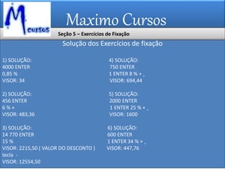 Maximo Cursos
Solução dos Exercícios de fixação
1) SOLUÇÃO: 4) SOLUÇÃO:
4000 ENTER 750 ENTER
0,85 % 1 ENTER 8 % + ¸
VISOR: 34 VISOR: 694,44
2) SOLUÇÃO: 5) SOLUÇÃO:
456 ENTER 2000 ENTER
6 % + 1 ENTER 25 % + ¸
VISOR: 483,36 VISOR: 1600
3) SOLUÇÃO: 6) SOLUÇÃO:
14 770 ENTER 600 ENTER
15 % 1 ENTER 34 % + ¸
VISOR: 2215,50 ( VALOR DO DESCONTO ) VISOR: 447,76
tecla -
VISOR: 12554,50
Seção 5 – Exercícios de Fixação
 