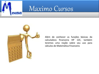 Maximo Cursos
Além de conhecer as funções básicas da
calculadora financeira HP 12C, também
teremos uma noção sobre seu uso para
cálculos de Matemática Financeira
 