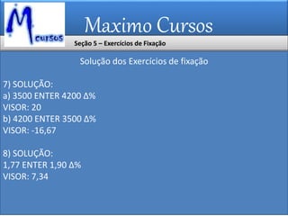 Maximo Cursos
Solução dos Exercícios de fixação
7) SOLUÇÃO:
a) 3500 ENTER 4200 ∆%
VISOR: 20
b) 4200 ENTER 3500 ∆%
VISOR: -16,67
8) SOLUÇÃO:
1,77 ENTER 1,90 ∆%
VISOR: 7,34
Seção 5 – Exercícios de Fixação
 