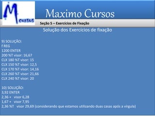 Maximo Cursos
Solução dos Exercícios de fixação
9) SOLUÇÃO:
f REG
1200 ENTER
200 %T visor: 16,67
CLX 180 %T visor: 15
CLX 150 %T visor: 12,5
CLX 170 %T visor: 14,16
CLX 260 %T visor: 21,66
CLX 240 %T visor: 20
10) SOLUÇÃO:
3,92 ENTER
2,36 + visor 6,28
1,67 + visor 7,95
2,36 %T visor 29,69 (considerando que estamos utilizando duas casas após a vírgula)
Seção 5 – Exercícios de Fixação
 