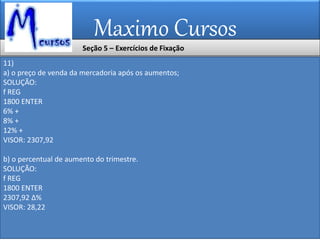 Maximo Cursos
11)
a) o preço de venda da mercadoria após os aumentos;
SOLUÇÃO:
f REG
1800 ENTER
6% +
8% +
12% +
VISOR: 2307,92
b) o percentual de aumento do trimestre.
SOLUÇÃO:
f REG
1800 ENTER
2307,92 ∆%
VISOR: 28,22
Seção 5 – Exercícios de Fixação
 