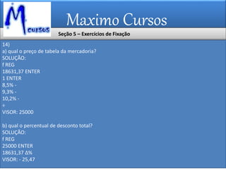 Maximo Cursos
14)
a) qual o preço de tabela da mercadoria?
SOLUÇÃO:
f REG
18631,37 ENTER
1 ENTER
8,5% -
9,3% -
10,2% -
÷
VISOR: 25000
b) qual o percentual de desconto total?
SOLUÇÃO:
f REG
25000 ENTER
18631,37 ∆%
VISOR: - 25,47
Seção 5 – Exercícios de Fixação
 