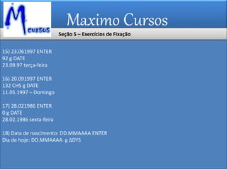 Maximo Cursos
15) 23.061997 ENTER
92 g DATE
23.09.97 terça-feira
16) 20.091997 ENTER
132 CHS g DATE
11.05.1997 – Domingo
17) 28.021986 ENTER
0 g DATE
28.02.1986 sexta-feira
18) Data de nascimento: DD.MMAAAA ENTER
Dia de hoje: DD.MMAAAA g ∆DYS
Seção 5 – Exercícios de Fixação
 