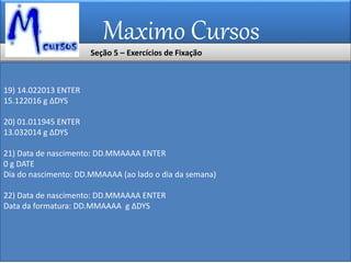 Maximo Cursos
19) 14.022013 ENTER
15.122016 g ∆DYS
20) 01.011945 ENTER
13.032014 g ∆DYS
21) Data de nascimento: DD.MMAAAA ENTER
0 g DATE
Dia do nascimento: DD.MMAAAA (ao lado o dia da semana)
22) Data de nascimento: DD.MMAAAA ENTER
Data da formatura: DD.MMAAAA g ∆DYS
Seção 5 – Exercícios de Fixação
 