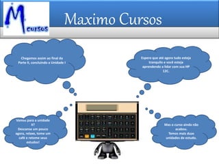 Maximo Cursos
Chegamos assim ao final da
Parte II, concluindo a Unidade I
Espero que até agora tudo esteja
tranquilo e você esteja
aprendendo a lidar com sua HP
12C.
Mas o curso ainda não
acabou.
Temos mais duas
unidades de estudo.
Vamos para a unidade
II?
Descanse um pouco
agora, relaxe, tome um
café e retome seus
estudos!
 