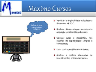 Maximo Cursos
Ao final do curso
esperamos que
você possa:
Verificar a originalidade calculadora
financeira HP 12C;
Realizar cálculos simples envolvendo
operações matemáticas básicas;
Calcular juros e descontos, nos
regimes de capitalização simples e
compostos;
Lidar com operações entre taxas;
Analisar a melhor alternativa de
investimentos e financiamentos.
 