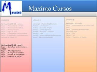 Maximo Cursos
UNIDADE 1
Conhecendo a HP 12C – parte I
Seção 1 – Apresentando a HP 12C
Seção 2 – Testando a calculadora
Seção 3 – Teclas principais
Seção 4 – Tipos de erros
Seção 5 – Como limpar sua calculadora
Seção 6 – Como fixar o número de casas
decimais de sua HP 12C
Conhecendo a HP 12C – parte II
Seção 1 – Como fazer contas simples na
HP12C
Seção 2 – Pilhas Operacionais
Seção 3 – As funções de calendário
Seção 4 – Funções de porcentagem
Seção 5 – Exercícios de fixação
UNIDADE 2
Introdução à Matemática Financeira
Seção 1 – Juros Simples
Seção 2 – Descontos Simples
Seção 3 – Juros Compostos
Seção 4 – Descontos Compostos
Seção 5 – Taxas
Seção 6 – Séries Uniformes de Pagamentos
Seção 7 - Exercícios de fixação
UNIDADE 3
Matemática Financeira
Seção 1 –Sistema Francês de Amortização
(PRICE)
Seção 2 – Sistema de Amortização
constante (SAC)
Seção 3 –VPL
Seção 4 –TIR
Seção 5 – Exercícios de fixação
 