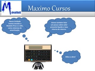 Maximo Cursos
Mãos a obra!
Nessa Unidade
iremos estudar o
Modelo Price e o SAC,
como sistemas de
amortização.
Vamos também falar
um pouco sobre valor
presente líquido e taxa
interna de retorno.
 