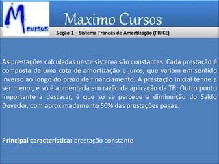 Maximo Cursos
Seção 1 – Sistema Francês de Amortização (PRICE)
As prestações calculadas neste sistema são constantes. Cada prestação é
composta de uma cota de amortização e juros, que variam em sentido
inverso ao longo do prazo de financiamento. A prestação inicial tende a
ser menor, é só é aumentada em razão da aplicação da TR. Outro ponto
importante a destacar, é que só se percebe a diminuição do Saldo
Devedor, com aproximadamente 50% das prestações pagas.
Principal característica: prestação constante
 