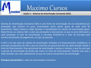 Maximo Cursos
Seção 2 – Sistema de Amortização Constante (SAC)
Sistema de Amortização Constante (SAC) é uma forma de amortização de um empréstimo por
prestações que incluem os juros, amortizando assim partes iguais do valor total do
empréstimo. Neste sistema o saldo devedor é reembolsado em valores de amortização iguais.
Desta forma, no sistema SAC o valor das prestações é decrescente, já que os juros diminuem a
cada prestação. O valor da amortização é calculada dividindo-se o valor do principal pelo
número de períodos de pagamento, ou seja, de parcelas.
O SAC é um dos tipos de sistema de amortização utilizados em financiamentos imobiliários. A
principal característica do SAC é que ele amortiza um percentual fixo do saldo devedor desde o
início do financiamento. Esse percentual de amortização é sempre o mesmo, o que faz com que
a parcela de amortização da dívida seja maior no início do financiamento, fazendo com que o
saldo devedor caia mais rapidamente do que em outros mecanismos de amortização.
Principal característica: o valor da amortização é constante.
 