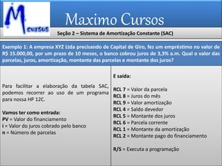 Maximo Cursos
Exemplo 1: A empresa XYZ Ltda precisando de Capital de Giro, fez um empréstimo no valor de
R$ 15.000,00, por um prazo de 10 meses, o banco cobrou juros de 3,3% a.m. Qual o valor das
parcelas, juros, amortização, montante das parcelas e montante dos juros?
Para facilitar a elaboração da tabela SAC,
podemos recorrer ao uso de um programa
para nossa HP 12C.
Vamos ter como entrada:
PV = Valor do financiamento
i = Valor do juros cobrado pelo banco
n = Número de parcelas
E saída:
RCL 7 = Valor da parcela
RCL 8 = Juros do mês
RCL 9 = Valor amortização
RCL 4 = Saldo devedor
RCL 5 = Montante dos juros
RCL 6 = Parcela corrente
RCL 1 = Montante da amortização
RCL 2 = Montante pago do financiamento
R/S = Executa a programação
Seção 2 – Sistema de Amortização Constante (SAC)
 