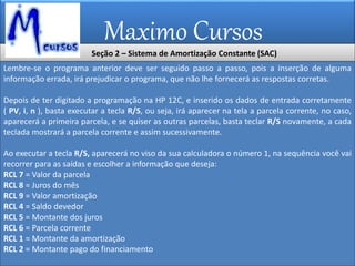 Maximo Cursos
Lembre-se o programa anterior deve ser seguido passo a passo, pois a inserção de alguma
informação errada, irá prejudicar o programa, que não lhe fornecerá as respostas corretas.
Depois de ter digitado a programação na HP 12C, e inserido os dados de entrada corretamente
( PV, i, n ), basta executar a tecla R/S, ou seja, irá aparecer na tela a parcela corrente, no caso,
aparecerá a primeira parcela, e se quiser as outras parcelas, basta teclar R/S novamente, a cada
teclada mostrará a parcela corrente e assim sucessivamente.
Ao executar a tecla R/S, aparecerá no viso da sua calculadora o número 1, na sequência você vai
recorrer para as saídas e escolher a informação que deseja:
RCL 7 = Valor da parcela
RCL 8 = Juros do mês
RCL 9 = Valor amortização
RCL 4 = Saldo devedor
RCL 5 = Montante dos juros
RCL 6 = Parcela corrente
RCL 1 = Montante da amortização
RCL 2 = Montante pago do financiamento
Seção 2 – Sistema de Amortização Constante (SAC)
 