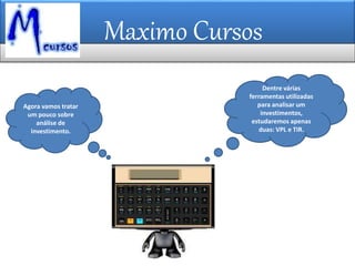 Maximo Cursos
Dentre várias
ferramentas utilizadas
para analisar um
investimentos,
estudaremos apenas
duas: VPL e TIR.
Agora vamos tratar
um pouco sobre
análise de
investimento.
 