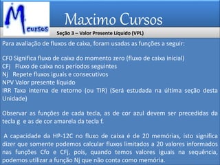 Maximo Cursos
Seção 3 – Valor Presente Líquido (VPL)
Para avaliação de fluxos de caixa, foram usadas as funções a seguir:
CF0 Significa fluxo de caixa do momento zero (fluxo de caixa inicial)
CFj Fluxo de caixa nos períodos seguintes
Nj Repete fluxos iguais e consecutivos
NPV Valor presente líquido
IRR Taxa interna de retorno (ou TIR) (Será estudada na última seção desta
Unidade)
Observar as funções de cada tecla, as de cor azul devem ser precedidas da
tecla g e as de cor amarela da tecla f.
A capacidade da HP-12C no fluxo de caixa é de 20 memórias, isto significa
dizer que somente podemos calcular fluxos limitados a 20 valores informados
nas funções Cfo e CFj, pois, quando temos valores iguais na sequência,
podemos utilizar a função Nj que não conta como memória.
 