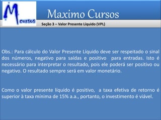 Maximo Cursos
Obs.: Para cálculo do Valor Presente Líquido deve ser respeitado o sinal
dos números, negativo para saídas e positivo para entradas. Isto é
necessário para interpretar o resultado, pois ele poderá ser positivo ou
negativo. O resultado sempre será em valor monetário.
Como o valor presente líquido é positivo, a taxa efetiva de retorno é
superior à taxa mínima de 15% a.a., portanto, o investimento é viável.
Seção 3 – Valor Presente Líquido (VPL)
 