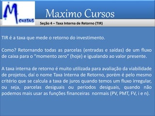 Maximo Cursos
Seção 4 – Taxa Interna de Retorno (TIR)
TIR é a taxa que mede o retorno do investimento.
Como? Retornando todas as parcelas (entradas e saídas) de um fluxo
de caixa para o “momento zero” (hoje) e igualando ao valor presente.
A taxa interna de retorno é muito utilizada para avaliação da viabilidade
de projetos, daí o nome Taxa Interna de Retorno, porém é pelo mesmo
critério que se calcula a taxa de juros quando temos um fluxo irregular,
ou seja, parcelas desiguais ou períodos desiguais, quando não
podemos mais usar as funções financeiras normais (PV, PMT, FV, i e n).
 