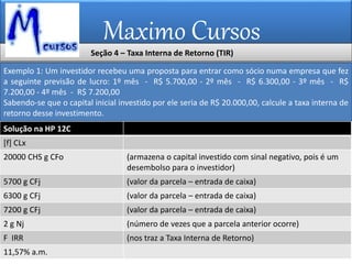 Maximo Cursos
Exemplo 1: Um investidor recebeu uma proposta para entrar como sócio numa empresa que fez
a seguinte previsão de lucro: 1º mês - R$ 5.700,00 - 2º mês - R$ 6.300,00 - 3º mês - R$
7.200,00 - 4º mês - R$ 7.200,00
Sabendo-se que o capital inicial investido por ele seria de R$ 20.000,00, calcule a taxa interna de
retorno desse investimento.
Solução na HP 12C
[f] CLx
20000 CHS g CFo (armazena o capital investido com sinal negativo, pois é um
desembolso para o investidor)
5700 g CFj (valor da parcela – entrada de caixa)
6300 g CFj (valor da parcela – entrada de caixa)
7200 g CFj (valor da parcela – entrada de caixa)
2 g Nj (número de vezes que a parcela anterior ocorre)
F IRR (nos traz a Taxa Interna de Retorno)
11,57% a.m.
Seção 4 – Taxa Interna de Retorno (TIR)
 
