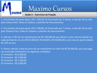 Maximo Cursos
1. Um produto de preço igual a R$ 1.500,00, foi financiado por 5 meses, a taxa de 5% ao mês
pelo sistema SAC. Pede-se: Elabore a planilha de financiamento.
2. Um produto de preço igual a R$ 2.500,00, foi financiado por 7 meses, a taxa de 2% ao mês
pelo Sistema Price. Pede-se: Elabore a planilha de financiamento.
3. Calcular o VPL de um investimento de R$ 100.000,00 que oferece como retorno líquido em
cada período de um ano R$ 25.000,00; R$ 40.000 e R$ 50.000,00 à uma taxa de oportunidade
de 12% ao ano.
4. Vamos calcular a taxa de juros de um empréstimo no valor de R$ 20.000,00, que será pago
em 4 parcelas trimestrais nas seguintes condições:
1º trimestre: R$ 8.000,00
2º trimestre: R$ 5.000,00
3º trimestre: R$ 5.000,00
4º trimestre: R$ 6.000,00
Seção 5 – Exercícios de Fixação
 