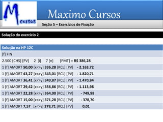 Maximo Cursos
Solução na HP 12C
[f] FIN
2.500 [CHS] [PV] 2 [i] 7 [n] [PMT] = R$ 386,28
1 [f] AMORT 50,00 [x<>y] 336,28 [RCL] [PV] - 2.163,72
1 [f] AMORT 43,27 [x<>y] 343,01 [RCL] [PV] - 1.820,71
1 [f] AMORT 36,41 [x<>y] 349,87 [RCL] [PV] - 1.470,84
1 [f] AMORT 29,42 [x<>y] 356,86 [RCL] [PV] - 1.113,98
1 [f] AMORT 22,28 [x<>y] 364,00 [RCL] [PV] - 749,98
1 [f] AMORT 15,00 [x<>y] 371,28 [RCL] [PV] - 378,70
1 [f] AMORT 7,57 [x<>y] 378,71 [RCL] [PV] 0,01
Solução do exercício 2
Seção 5 – Exercícios de Fixação
 