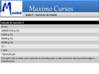 Maximo Cursos
Seção 5 – Exercícios de Fixação
Solução do exercício 3
[f] CLx
100000 CHS g CFo
25000 g CFj
40000 g CFj
50000 g CFj
12 I
f NPV
- R$10.201,80
O projeto não é viável, pois trazendo as entradas para o valor presente não é possível pagar o
investimento.
 