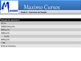 Maximo Cursos
Seção 5 – Exercícios de Fixação
Solução do exercício 4
[f] CLx
20000 CHS g CFo
8000 g CFj
5000 g CFj
2 g Nj
6000 g CFj
f IRR
8,2% ao trimestre.
 