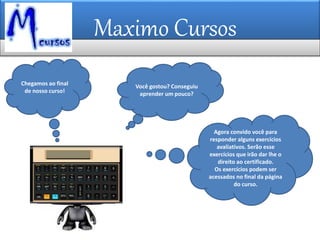 Maximo Cursos
Agora convido você para
responder alguns exercícios
avaliativos. Serão esse
exercícios que irão dar lhe o
direito ao certificado.
Os exercícios podem ser
acessados no final da página
do curso.
Chegamos ao final
de nosso curso!
Você gostou? Conseguiu
aprender um pouco?
 