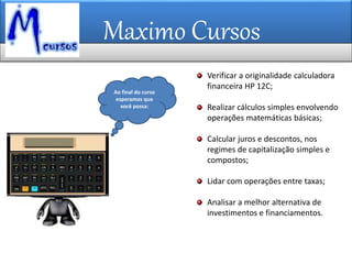 Maximo Cursos
Ao final do curso
esperamos que
você possa:
Verificar a originalidade calculadora
financeira HP 12C;
Realizar cálculos simples envolvendo
operações matemáticas básicas;
Calcular juros e descontos, nos
regimes de capitalização simples e
compostos;
Lidar com operações entre taxas;
Analisar a melhor alternativa de
investimentos e financiamentos.
 