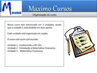 Maximo Cursos
Nosso curso está estruturado em 3 unidades, sendo
que a unidade 1 está dividida em duas partes.
Cada unidade está organizada em seções.
O curso está assim estruturado:
Unidade 1 - Conhecendo a HP 12C;
Unidade 2 - Introdução à Matemática Financeira;
Unidade 3 - Matemática Financeira;
Organização do curso
 