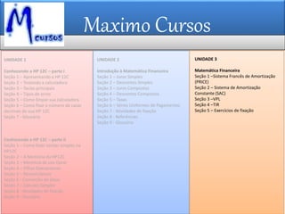 Maximo Cursos
UNIDADE 2
Introdução à Matemática Financeira
Seção 1 – Juros Simples
Seção 2 – Descontos Simples
Seção 3 – Juros Compostos
Seção 4 – Descontos Compostos
Seção 5 – Taxas
Seção 6 – Séries Uniformes de Pagamentos
Seção 7 - Atividades de fixação
Seção 8 - Referências
Seção 9 - Glossário
UNIDADE 3
Matemática Financeira
Seção 1 –Sistema Francês de Amortização
(PRICE)
Seção 2 – Sistema de Amortização
Constante (SAC)
Seção 3 –VPL
Seção 4 –TIR
Seção 5 – Exercícios de fixação
UNIDADE 1
Conhecendo a HP 12C – parte I
Seção 1 – Apresentando a HP 12C
Seção 2 – Testando a calculadora
Seção 3 – Teclas principais
Seção 4 – Tipos de erros
Seção 5 – Como limpar sua calculadora
Seção 6 – Como fixar o número de casas
decimais de sua HP 12C
Seção 7 - Glossário
Conhecendo a HP 12C – parte II
Seção 1 – Como fazer contas simples na
HP12C
Seção 2 – A Memória da HP12C
Seção 3 – Memória de uso Geral
Seção 4 – Pilhas Operacionais
Seção 5 – Nomenclatura
Seção 6 - Conversão de datas
Seção 7 – Cálculos Simples
Seção 8 - Atividades de fixação
Seção 9 - Glossário
 