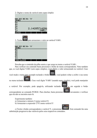 10
2- Digitar o nome da variável entre aspas simples
3- Teclar para armazenar o valor na variável VAR1.
Perceba que o conteúdo da pilha sumiu e que surge no menu a variável VAR1.
Para verificar seu conteúdo basta pressionar o botão de menu correspondente. Note também
que, se você digitar VAR1 (sem aspas simples), você obtém o valor armazenado na variável. Caso
você mude o menu (por exemplo teclando o botão ), você poderá voltar a exibir o seu nome
no menu teclando ). Caso você digite 'VAR1' (usando aspas simples), você pode manipular
a variável. Por exemplo, pode apagá-la, utilizando teclando e em seguida o botão
correspondente ao comando PURGE. Para chechar, basta presionar novamente e verificar
que ela não se encontra mais lá.
Experimente também:
a) Armazenar o número 2 numa variável X
b) Armazenar a expressão '2*X' numa variável Y
c) Teclar o botão correspondente a variável Y, e pressionar . Este comando faz uma
substituição progressiva das variáveis pelos seus respectivos conteúdos.
 
