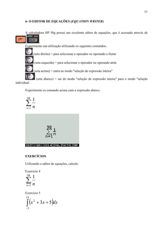 11
6- O EDITOR DE EQUAÇÕES (EQUATION WRITER)
A calculadora HP 50g possui um excelente editor de equações, que é acessado através de
.
Experimente sua utilização utilizando os seguintes comandos:
(seta direita) = para selecionar o operador ou operando a frente
(seta esquerda) = para selecionar o operador ou operando atrás
(seta acima) = entra no modo "seleção de expressão inteira"
(seta abaixo) = sai do modo "seleção de expressão inteira" para o modo "seleção
individual.
Experimente os comando acima com a expressão abaixo.
∑=
98
1
1
n n
EXERCÍCIOS
Utilizando o editor de equações, calcule:
Exercício 4
∑=
98
1
1
n n
Exercício 5
( )∫−
++
14
5
2
53 dxxx
 